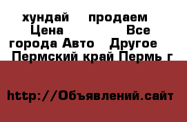 хундай 78 продаем › Цена ­ 650 000 - Все города Авто » Другое   . Пермский край,Пермь г.